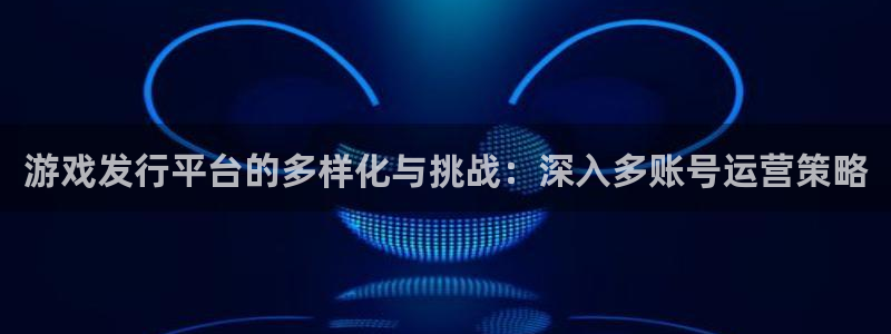 亿万28官网平台代理条件怎么样：游戏发行平台的多样化与挑战：深入多账号运营策略